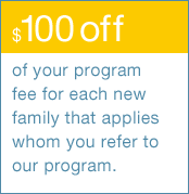 $100 off of your program fee for each new family that applies whom you refer to our program.
